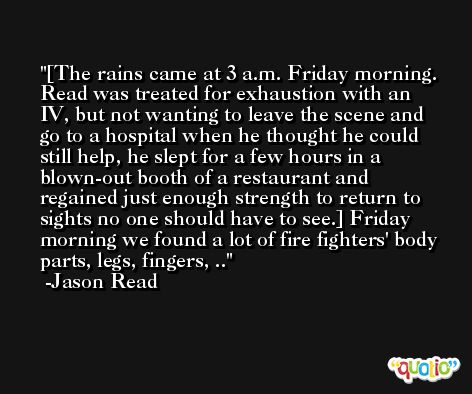 [The rains came at 3 a.m. Friday morning. Read was treated for exhaustion with an IV, but not wanting to leave the scene and go to a hospital when he thought he could still help, he slept for a few hours in a blown-out booth of a restaurant and regained just enough strength to return to sights no one should have to see.] Friday morning we found a lot of fire fighters' body parts, legs, fingers, .. -Jason Read