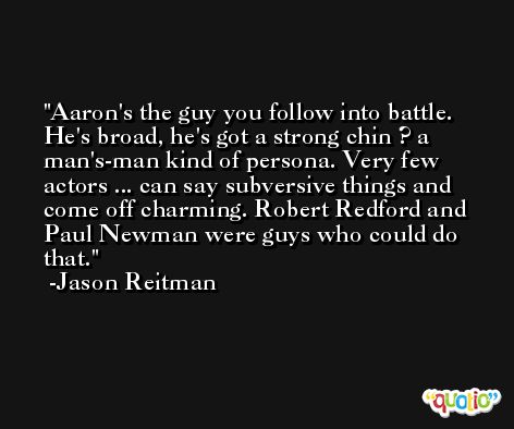 Aaron's the guy you follow into battle. He's broad, he's got a strong chin ? a man's-man kind of persona. Very few actors ... can say subversive things and come off charming. Robert Redford and Paul Newman were guys who could do that. -Jason Reitman