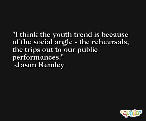 I think the youth trend is because of the social angle - the rehearsals, the trips out to our public performances. -Jason Remley