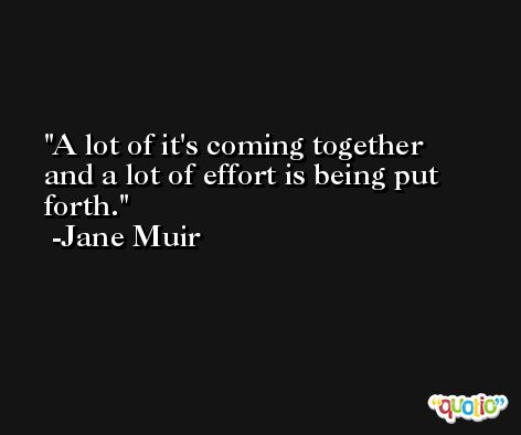 A lot of it's coming together and a lot of effort is being put forth. -Jane Muir