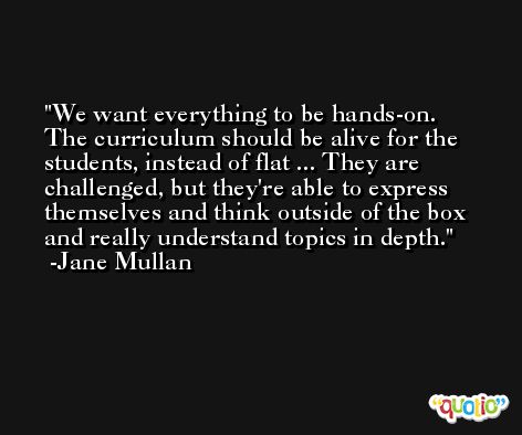 We want everything to be hands-on. The curriculum should be alive for the students, instead of flat ... They are challenged, but they're able to express themselves and think outside of the box and really understand topics in depth. -Jane Mullan
