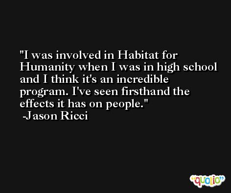 I was involved in Habitat for Humanity when I was in high school and I think it's an incredible program. I've seen firsthand the effects it has on people. -Jason Ricci