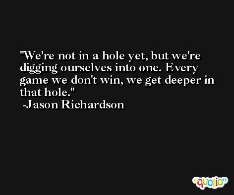 We're not in a hole yet, but we're digging ourselves into one. Every game we don't win, we get deeper in that hole. -Jason Richardson