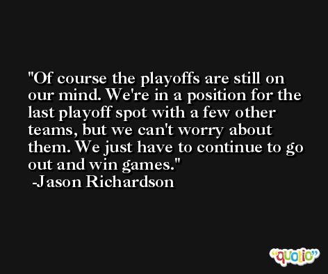 Of course the playoffs are still on our mind. We're in a position for the last playoff spot with a few other teams, but we can't worry about them. We just have to continue to go out and win games. -Jason Richardson