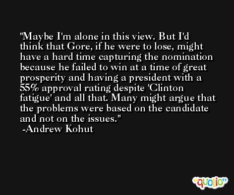 Maybe I'm alone in this view. But I'd think that Gore, if he were to lose, might have a hard time capturing the nomination because he failed to win at a time of great prosperity and having a president with a 55% approval rating despite 'Clinton fatigue' and all that. Many might argue that the problems were based on the candidate and not on the issues. -Andrew Kohut