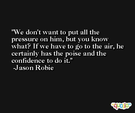 We don't want to put all the pressure on him, but you know what? If we have to go to the air, he certainly has the poise and the confidence to do it. -Jason Robie