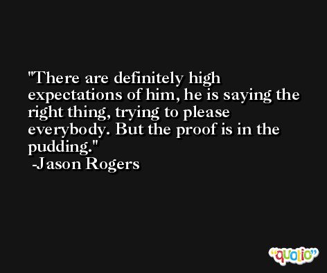 There are definitely high expectations of him, he is saying the right thing, trying to please everybody. But the proof is in the pudding. -Jason Rogers