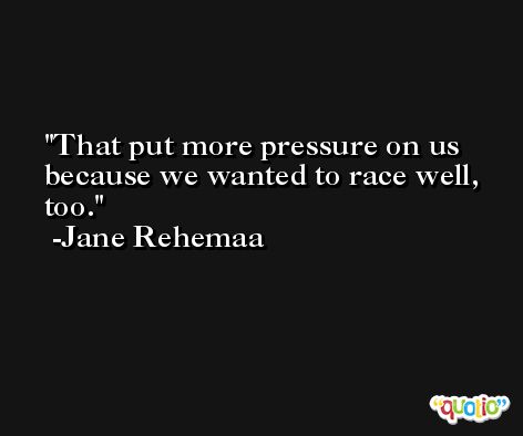 That put more pressure on us because we wanted to race well, too. -Jane Rehemaa