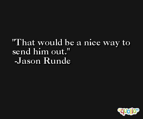 That would be a nice way to send him out. -Jason Runde