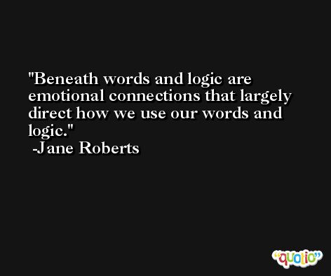 Beneath words and logic are emotional connections that largely direct how we use our words and logic. -Jane Roberts