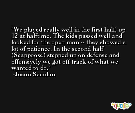 We played really well in the first half, up 12 at halftime. The kids passed well and looked for the open man -- they showed a lot of patience. In the second half (Scappoose) stepped up on defense and offensively we got off track of what we wanted to do. -Jason Scanlan