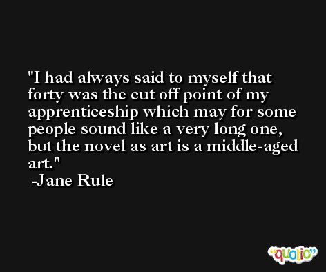 I had always said to myself that forty was the cut off point of my apprenticeship which may for some people sound like a very long one, but the novel as art is a middle-aged art. -Jane Rule