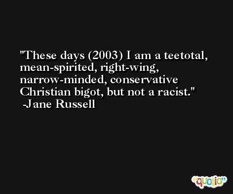 These days (2003) I am a teetotal, mean-spirited, right-wing, narrow-minded, conservative Christian bigot, but not a racist. -Jane Russell
