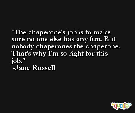 The chaperone's job is to make sure no one else has any fun. But nobody chaperones the chaperone. That's why I'm so right for this job. -Jane Russell