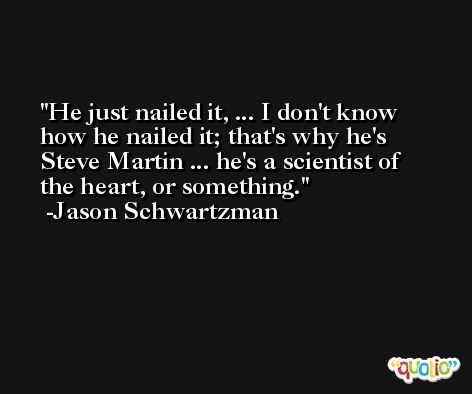 He just nailed it, ... I don't know how he nailed it; that's why he's Steve Martin ... he's a scientist of the heart, or something. -Jason Schwartzman