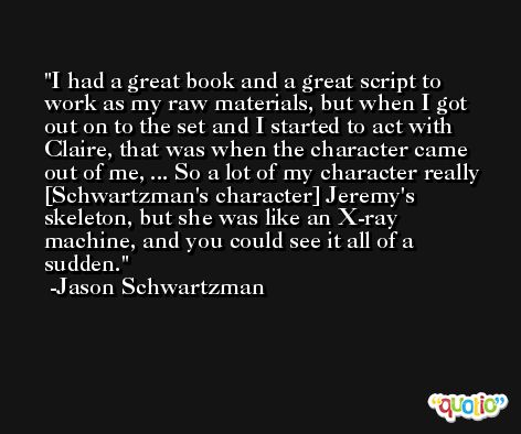 I had a great book and a great script to work as my raw materials, but when I got out on to the set and I started to act with Claire, that was when the character came out of me, ... So a lot of my character really [Schwartzman's character] Jeremy's skeleton, but she was like an X-ray machine, and you could see it all of a sudden. -Jason Schwartzman
