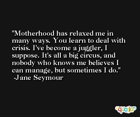 Motherhood has relaxed me in many ways. You learn to deal with crisis. I've become a juggler, I suppose. It's all a big circus, and nobody who knows me believes I can manage, but sometimes I do. -Jane Seymour