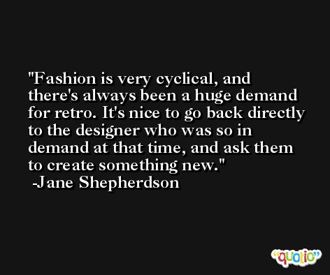 Fashion is very cyclical, and there's always been a huge demand for retro. It's nice to go back directly to the designer who was so in demand at that time, and ask them to create something new. -Jane Shepherdson