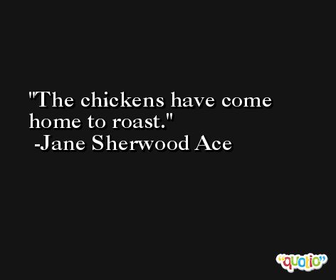 The chickens have come home to roast. -Jane Sherwood Ace