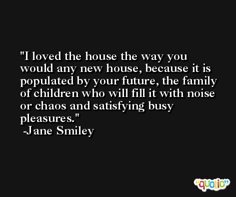 I loved the house the way you would any new house, because it is populated by your future, the family of children who will fill it with noise or chaos and satisfying busy pleasures. -Jane Smiley