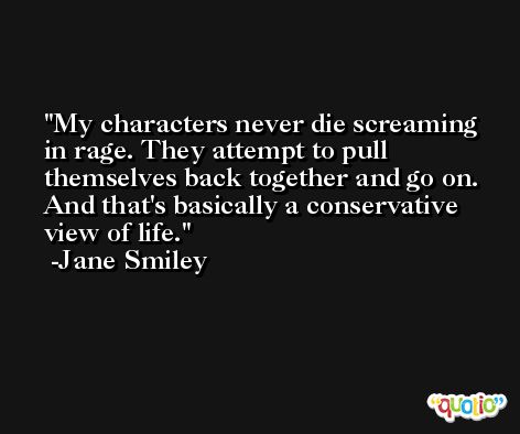 My characters never die screaming in rage. They attempt to pull themselves back together and go on. And that's basically a conservative view of life. -Jane Smiley