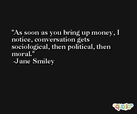 As soon as you bring up money, I notice, conversation gets sociological, then political, then moral. -Jane Smiley