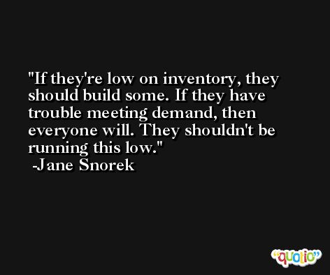 If they're low on inventory, they should build some. If they have trouble meeting demand, then everyone will. They shouldn't be running this low. -Jane Snorek