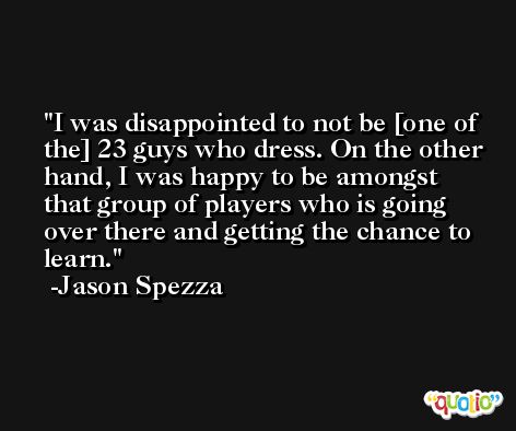 I was disappointed to not be [one of the] 23 guys who dress. On the other hand, I was happy to be amongst that group of players who is going over there and getting the chance to learn. -Jason Spezza