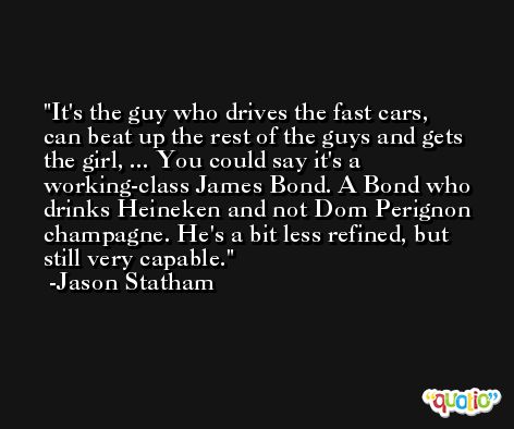 It's the guy who drives the fast cars, can beat up the rest of the guys and gets the girl, ... You could say it's a working-class James Bond. A Bond who drinks Heineken and not Dom Perignon champagne. He's a bit less refined, but still very capable. -Jason Statham