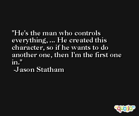 He's the man who controls everything, ... He created this character, so if he wants to do another one, then I'm the first one in. -Jason Statham