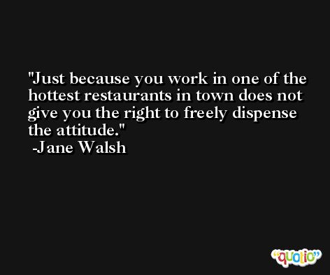 Just because you work in one of the hottest restaurants in town does not give you the right to freely dispense the attitude. -Jane Walsh