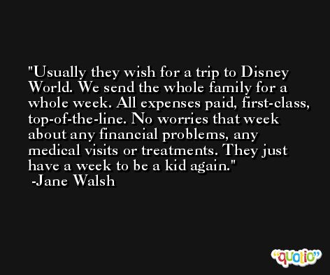 Usually they wish for a trip to Disney World. We send the whole family for a whole week. All expenses paid, first-class, top-of-the-line. No worries that week about any financial problems, any medical visits or treatments. They just have a week to be a kid again. -Jane Walsh
