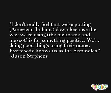 I don't really feel that we're putting (American Indians) down because the way we're using (the nickname and mascot) is for something positive. We're doing good things using their name. Everybody knows us as the Seminoles. -Jason Stephens