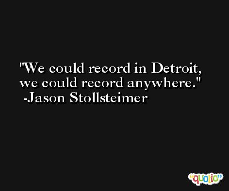 We could record in Detroit, we could record anywhere. -Jason Stollsteimer
