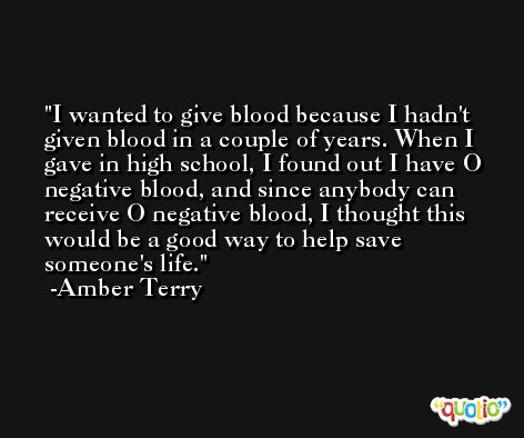 I wanted to give blood because I hadn't given blood in a couple of years. When I gave in high school, I found out I have O negative blood, and since anybody can receive O negative blood, I thought this would be a good way to help save someone's life. -Amber Terry