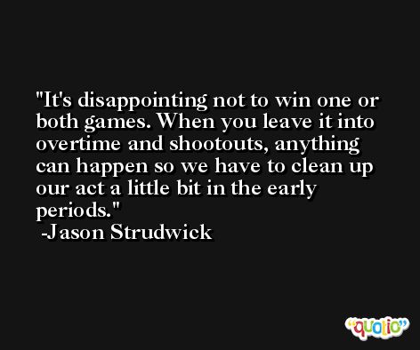 It's disappointing not to win one or both games. When you leave it into overtime and shootouts, anything can happen so we have to clean up our act a little bit in the early periods. -Jason Strudwick