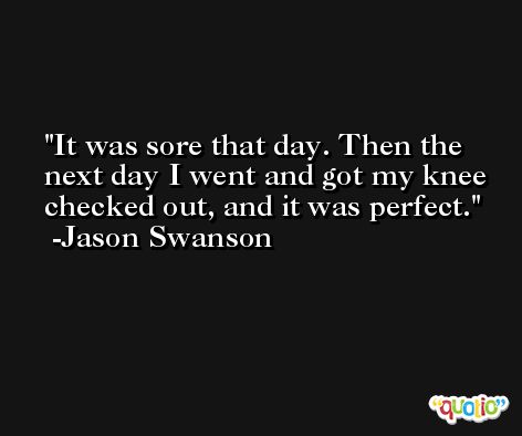 It was sore that day. Then the next day I went and got my knee checked out, and it was perfect. -Jason Swanson