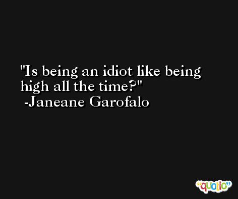 Is being an idiot like being high all the time? -Janeane Garofalo
