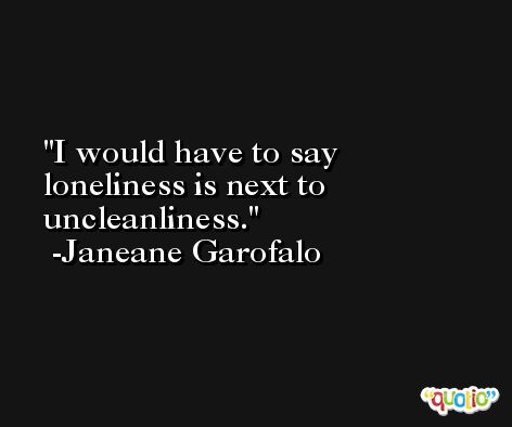 I would have to say loneliness is next to uncleanliness. -Janeane Garofalo