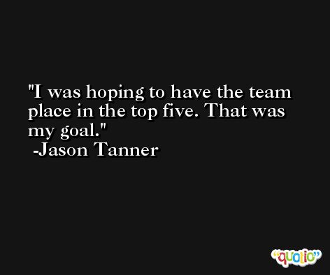 I was hoping to have the team place in the top five. That was my goal. -Jason Tanner