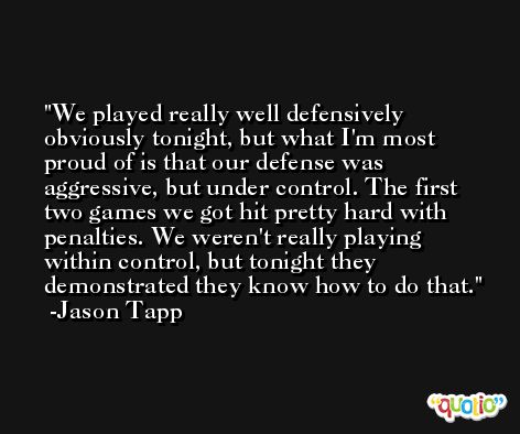 We played really well defensively obviously tonight, but what I'm most proud of is that our defense was aggressive, but under control. The first two games we got hit pretty hard with penalties. We weren't really playing within control, but tonight they demonstrated they know how to do that. -Jason Tapp