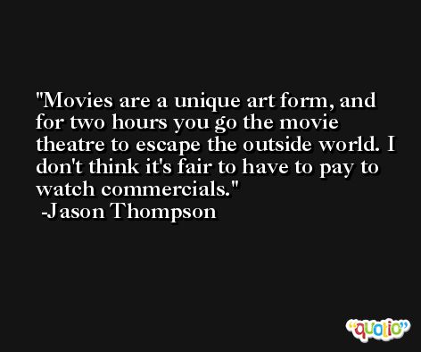 Movies are a unique art form, and for two hours you go the movie theatre to escape the outside world. I don't think it's fair to have to pay to watch commercials. -Jason Thompson