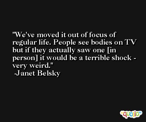 We've moved it out of focus of regular life. People see bodies on TV but if they actually saw one [in person] it would be a terrible shock - very weird. -Janet Belsky