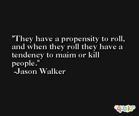 They have a propensity to roll, and when they roll they have a tendency to maim or kill people. -Jason Walker