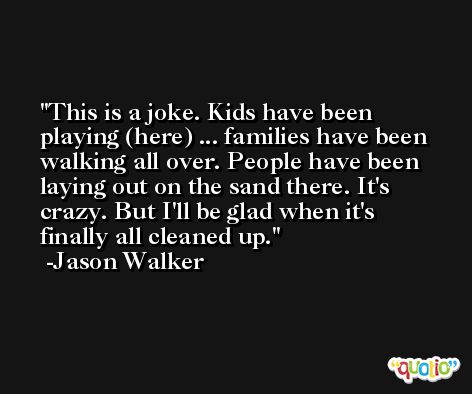This is a joke. Kids have been playing (here) ... families have been walking all over. People have been laying out on the sand there. It's crazy. But I'll be glad when it's finally all cleaned up. -Jason Walker