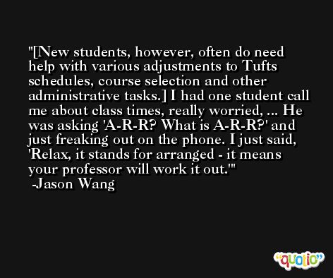 [New students, however, often do need help with various adjustments to Tufts schedules, course selection and other administrative tasks.] I had one student call me about class times, really worried, ... He was asking 'A-R-R? What is A-R-R?' and just freaking out on the phone. I just said, 'Relax, it stands for arranged - it means your professor will work it out.' -Jason Wang