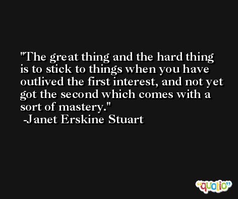 The great thing and the hard thing is to stick to things when you have outlived the first interest, and not yet got the second which comes with a sort of mastery. -Janet Erskine Stuart