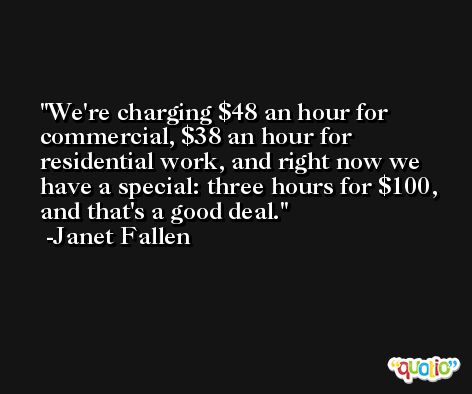 We're charging $48 an hour for commercial, $38 an hour for residential work, and right now we have a special: three hours for $100, and that's a good deal. -Janet Fallen