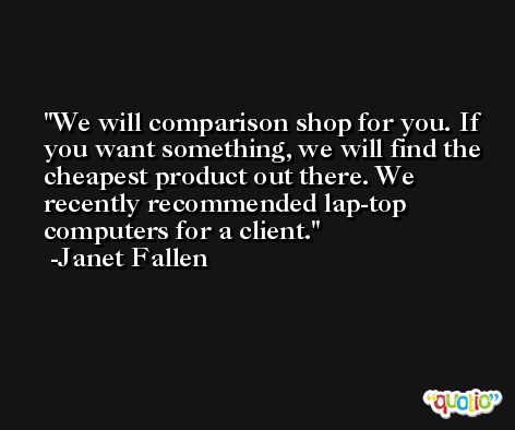 We will comparison shop for you. If you want something, we will find the cheapest product out there. We recently recommended lap-top computers for a client. -Janet Fallen
