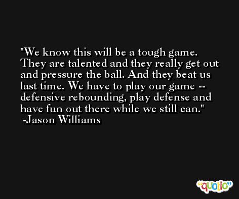 We know this will be a tough game. They are talented and they really get out and pressure the ball. And they beat us last time. We have to play our game -- defensive rebounding, play defense and have fun out there while we still can. -Jason Williams
